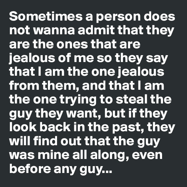 Sometimes a person does not wanna admit that they are the ones that are jealous of me so they say that I am the one jealous from them, and that I am the one trying to steal the guy they want, but if they look back in the past, they will find out that the guy was mine all along, even before any guy...