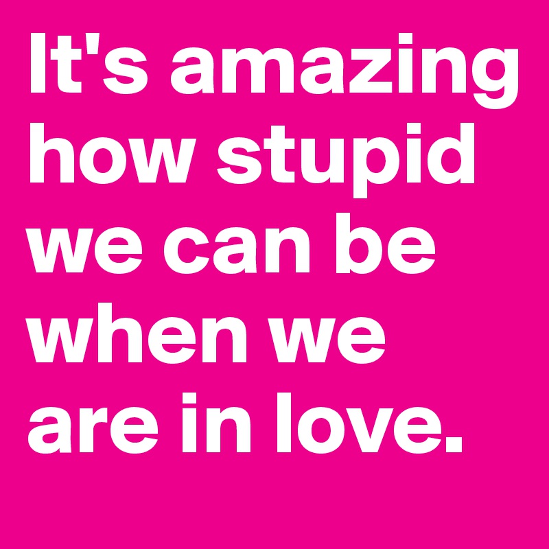 It's amazing how stupid we can be when we are in love.