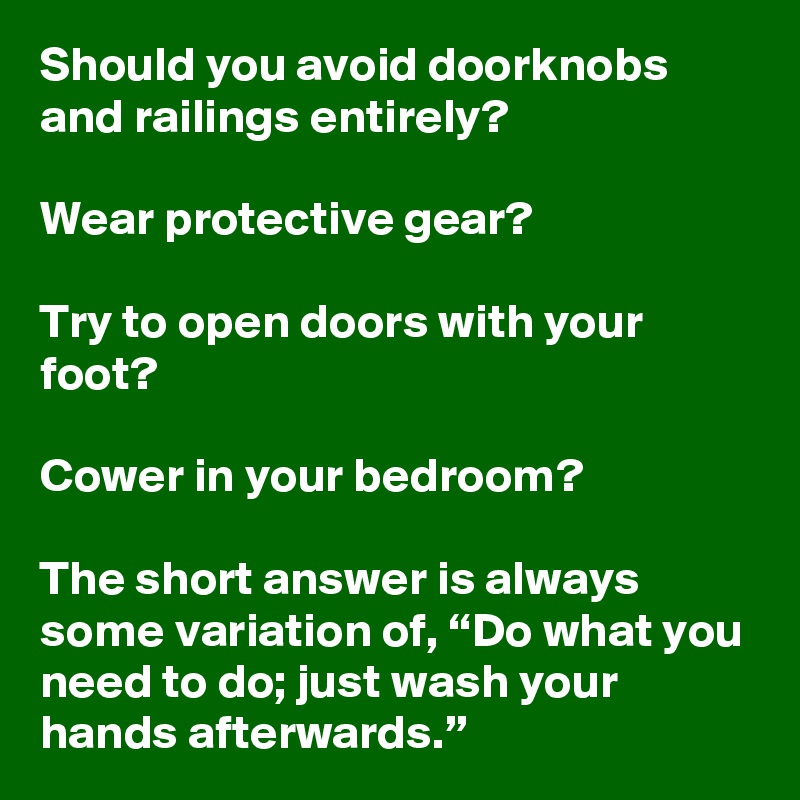 Should you avoid doorknobs and railings entirely? 

Wear protective gear?

Try to open doors with your foot? 

Cower in your bedroom?

The short answer is always some variation of, “Do what you need to do; just wash your hands afterwards.”