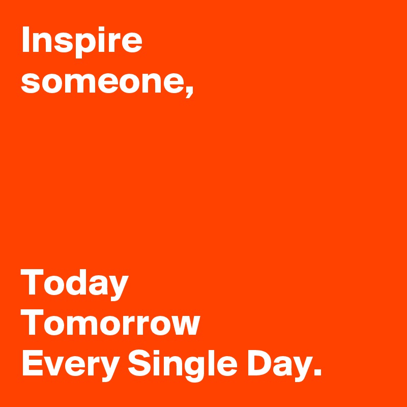 Inspire 
someone,




Today  
Tomorrow 
Every Single Day.