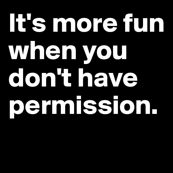 It's more fun when you don't have permission.
