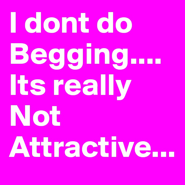 I dont do Begging.... 
Its really Not 
Attractive...