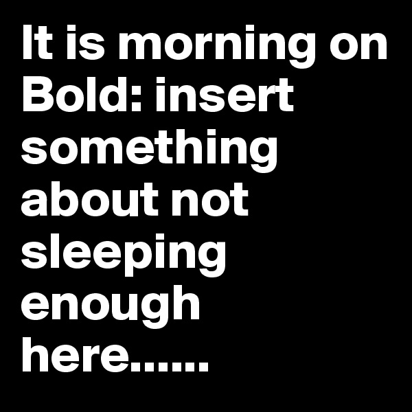 It is morning on Bold: insert something about not sleeping enough here......
