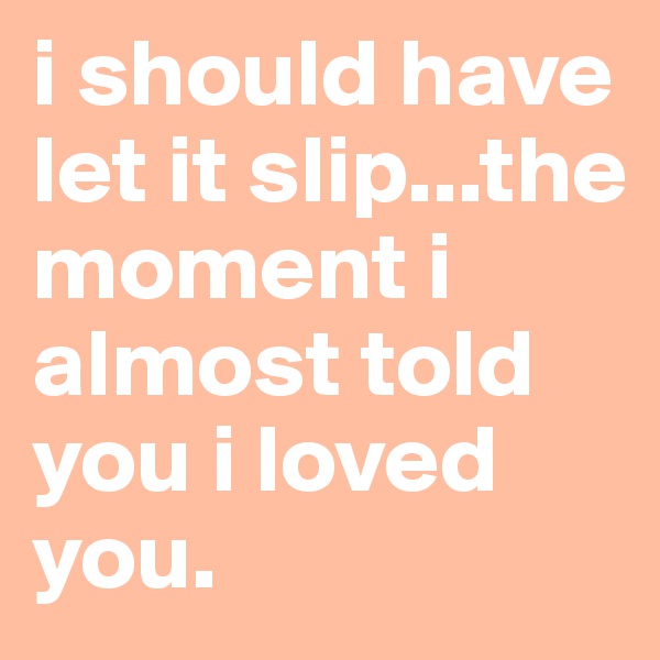 i should have let it slip...the moment i almost told you i loved you.