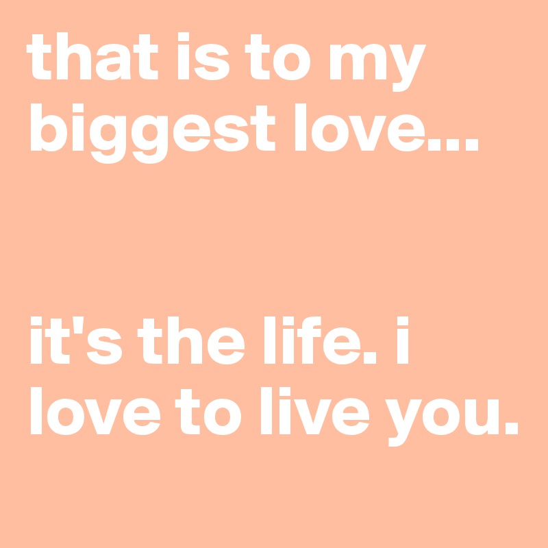 that is to my biggest love...


it's the life. i love to live you.