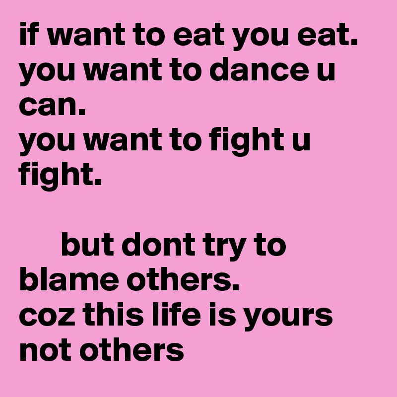if want to eat you eat. 
you want to dance u can.
you want to fight u fight.
      
      but dont try to blame others.
coz this life is yours 
not others