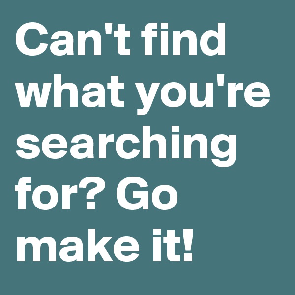 Can't find what you're searching for? Go make it! 