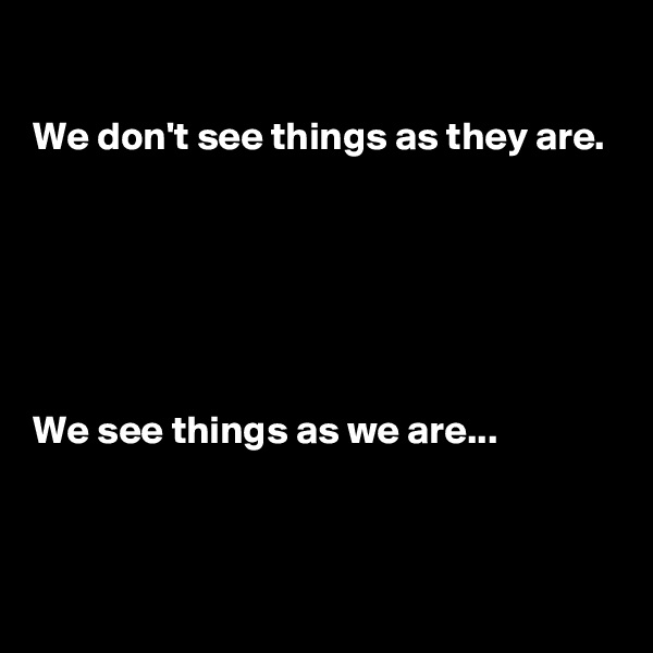 

We don't see things as they are.






We see things as we are...


