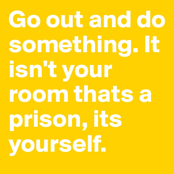 Go out and do something. It isn't your room thats a prison, its yourself. 