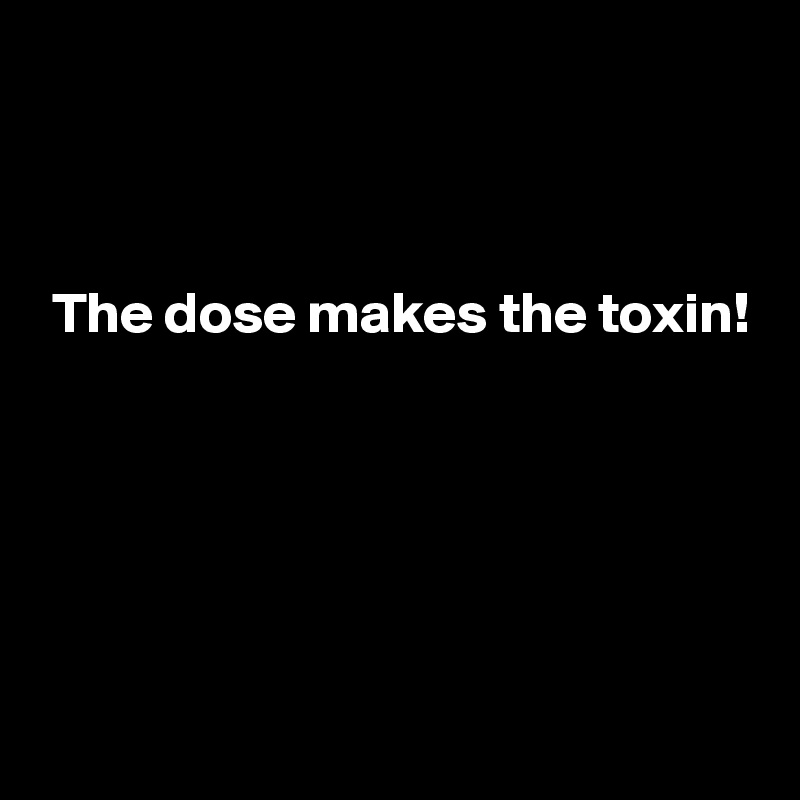 



 The dose makes the toxin!





