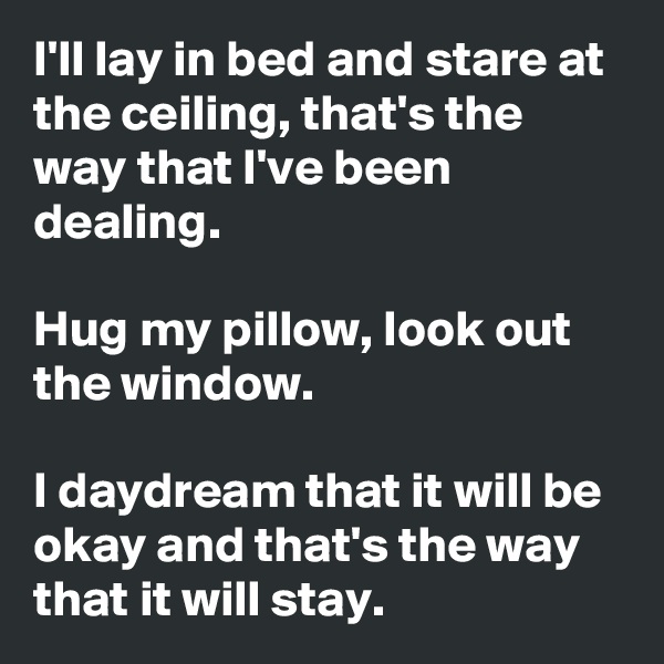 I'll lay in bed and stare at the ceiling, that's the way that I've been dealing.

Hug my pillow, look out the window. 

I daydream that it will be okay and that's the way that it will stay.