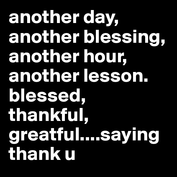 another day, another blessing, another hour, another lesson. blessed, thankful,
greatful....saying thank u