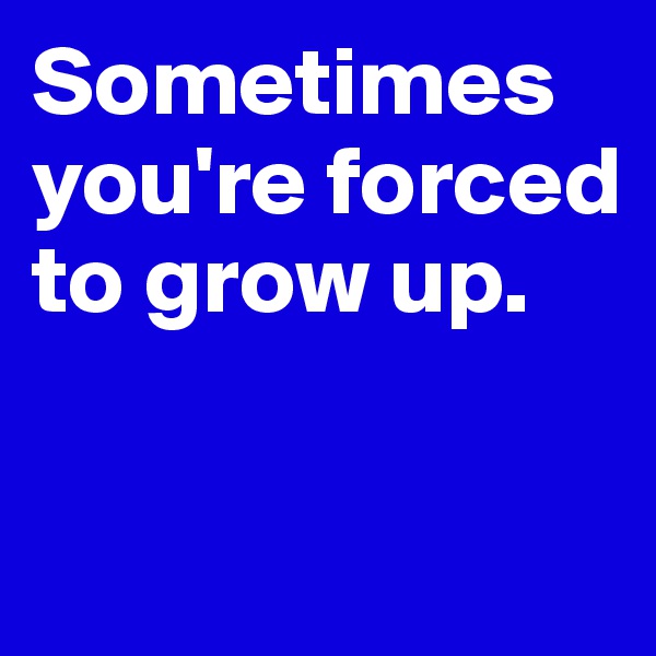 Sometimes you're forced to grow up.

