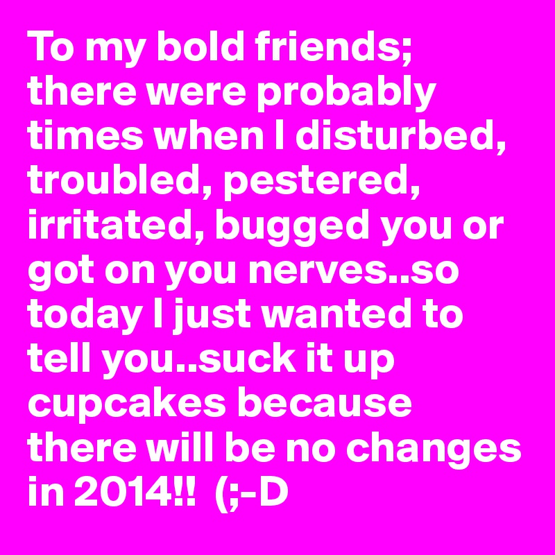 To my bold friends; there were probably times when I disturbed, troubled, pestered, irritated, bugged you or got on you nerves..so today I just wanted to tell you..suck it up cupcakes because there will be no changes in 2014!!  (;-D