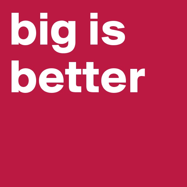 big is better