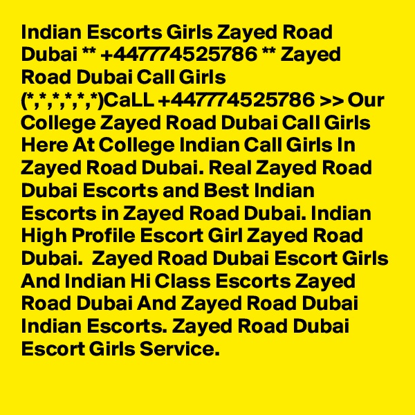Indian Escorts Girls Zayed Road Dubai ** +447774525786 ** Zayed Road Dubai Call Girls
(*,*,*,*,*,*)CaLL +447774525786 >> Our College Zayed Road Dubai Call Girls Here At College Indian Call Girls In Zayed Road Dubai. Real Zayed Road Dubai Escorts and Best Indian Escorts in Zayed Road Dubai. Indian High Profile Escort Girl Zayed Road Dubai.  Zayed Road Dubai Escort Girls And Indian Hi Class Escorts Zayed Road Dubai And Zayed Road Dubai Indian Escorts. Zayed Road Dubai Escort Girls Service.
