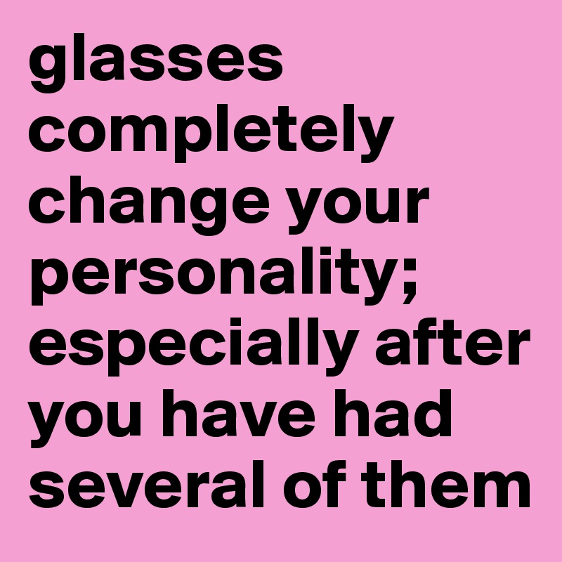 glasses completely change your personality; especially after you have had several of them