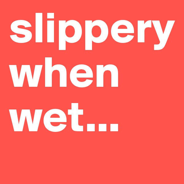 slippery
when wet...