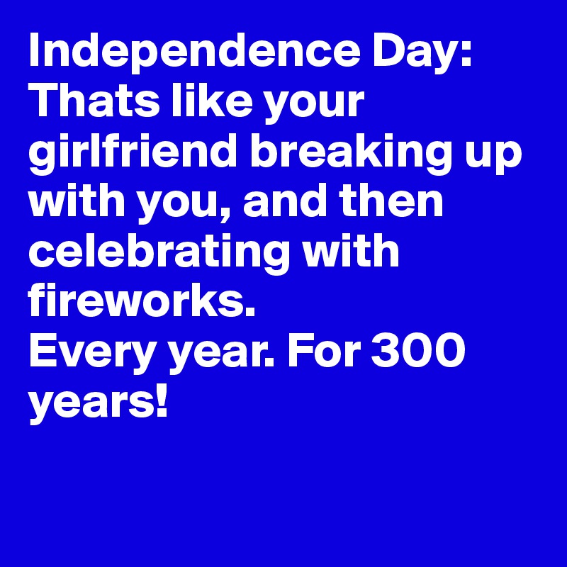Independence Day: 
Thats like your girlfriend breaking up with you, and then celebrating with fireworks. 
Every year. For 300 years!

