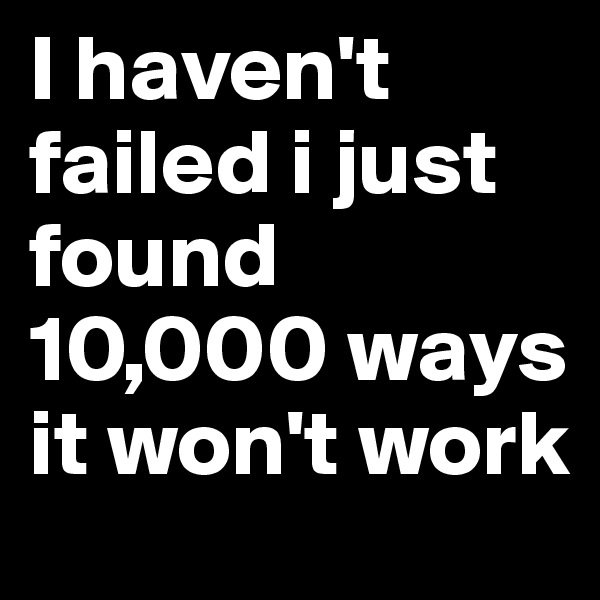 I haven't failed i just found 10,000 ways it won't work