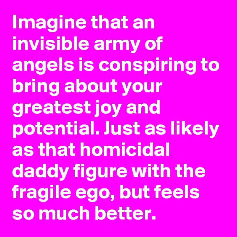 Imagine that an invisible army of angels is conspiring to bring about your greatest joy and potential. Just as likely as that homicidal daddy figure with the fragile ego, but feels so much better.