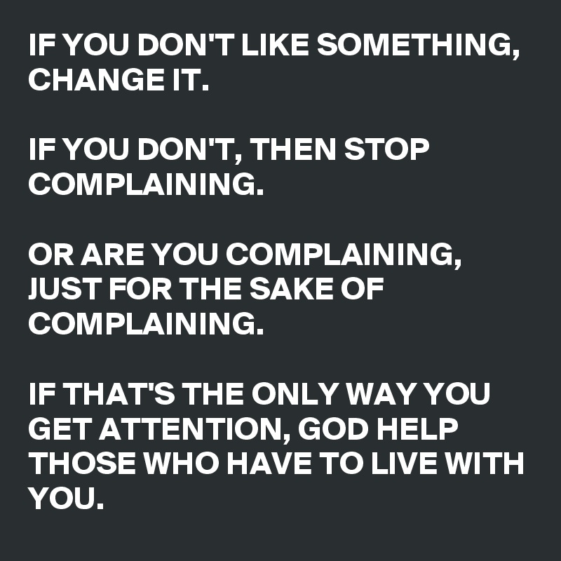 IF YOU DON'T LIKE SOMETHING, 
CHANGE IT. 

IF YOU DON'T, THEN STOP COMPLAINING. 

OR ARE YOU COMPLAINING, JUST FOR THE SAKE OF COMPLAINING. 

IF THAT'S THE ONLY WAY YOU GET ATTENTION, GOD HELP THOSE WHO HAVE TO LIVE WITH YOU. 