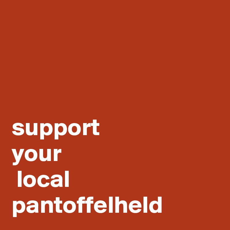 



support 
your
 local pantoffelheld