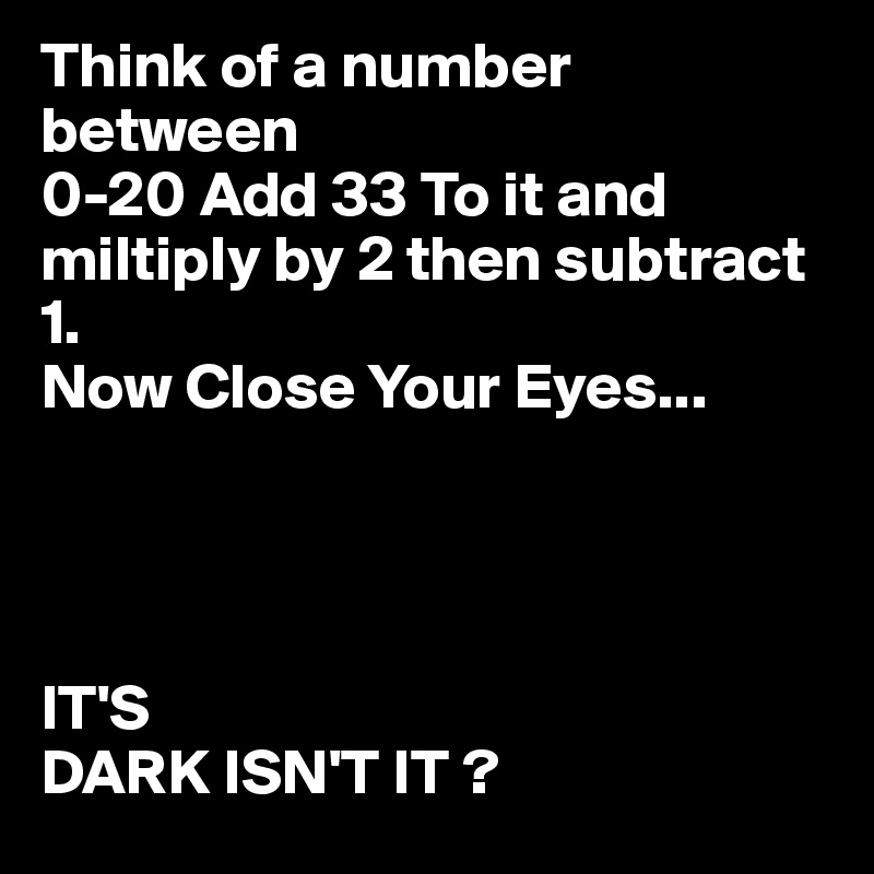 Think of a number  between
0-20 Add 33 To it and miltiply by 2 then subtract 1. 
Now Close Your Eyes...




IT'S
DARK ISN'T IT ?