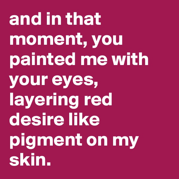 and in that moment, you painted me with your eyes, layering red desire like pigment on my skin.