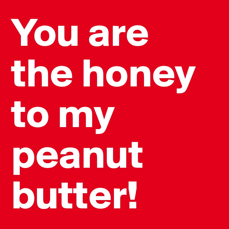 You are the honey to my peanut butter!