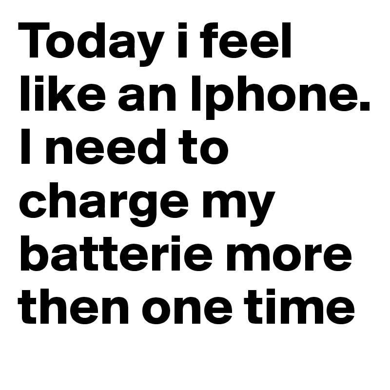 Today i feel like an Iphone. 
I need to charge my batterie more then one time