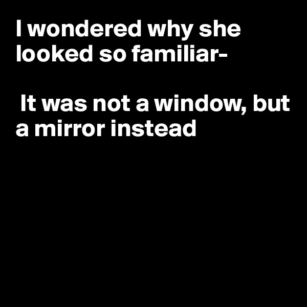 I wondered why she looked so familiar-

 It was not a window, but a mirror instead





