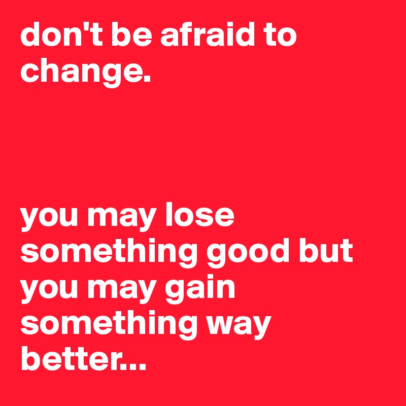 don't be afraid to change.



you may lose something good but you may gain something way better...