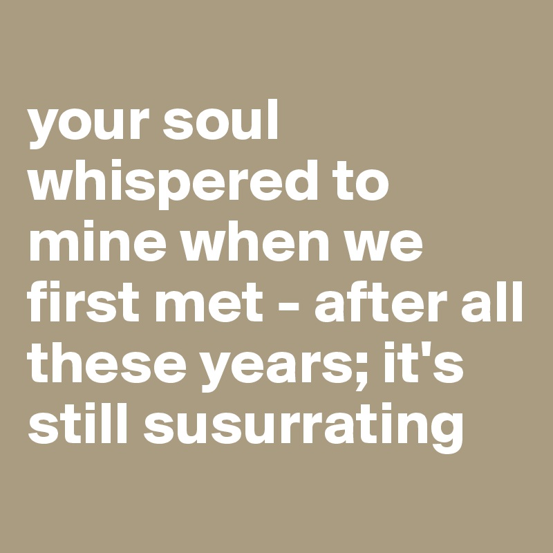 
your soul whispered to mine when we first met - after all these years; it's still susurrating
