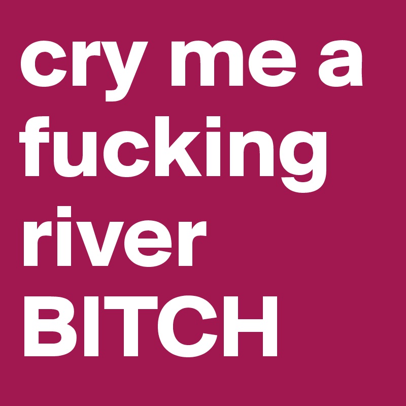 cry me a fucking river BITCH