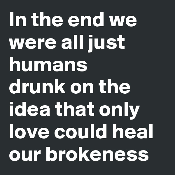 In the end we were all just humans 
drunk on the idea that only love could heal our brokeness