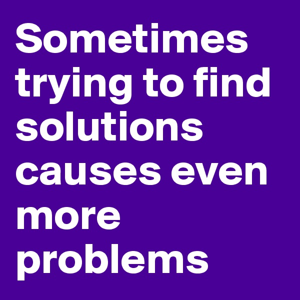 Sometimes trying to find solutions causes even more problems
