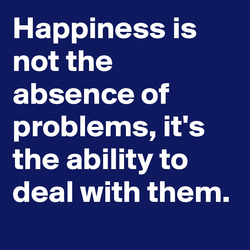 Happiness is not the absence of problems, it's the ability to deal with them.