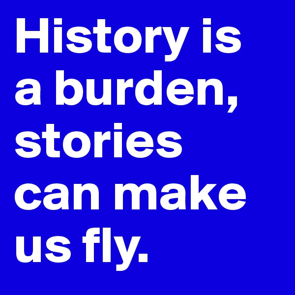 History is a burden, stories can make us fly.