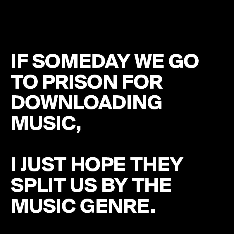 

IF SOMEDAY WE GO TO PRISON FOR DOWNLOADING MUSIC,

I JUST HOPE THEY SPLIT US BY THE MUSIC GENRE.