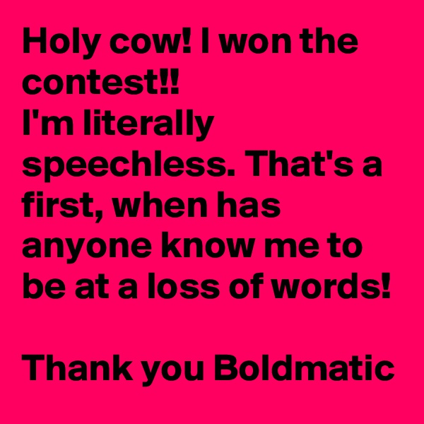 Holy cow! I won the contest!!
I'm literally speechless. That's a first, when has anyone know me to be at a loss of words! 

Thank you Boldmatic