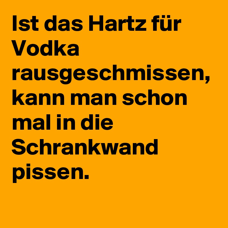 Ist das Hartz für Vodka rausgeschmissen, kann man schon mal in die Schrankwand pissen.