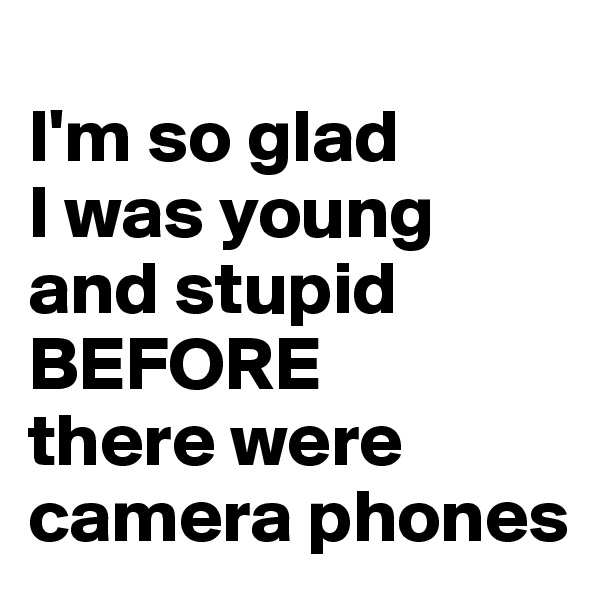 
I'm so glad
I was young and stupid 
BEFORE 
there were camera phones
