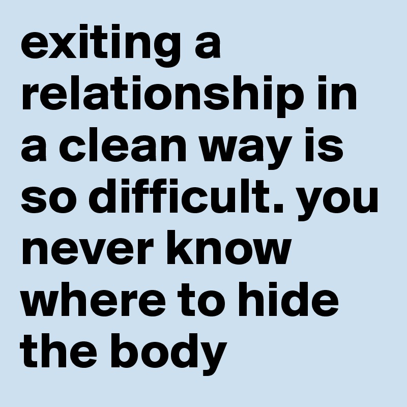 exiting a relationship in a clean way is so difficult. you never know where to hide the body