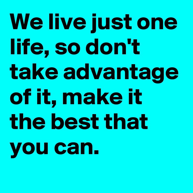 We live just one life, so don't take advantage of it, make it the best that you can.