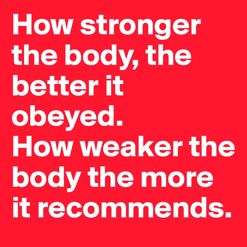 How stronger the body, the better it obeyed.
How weaker the body the more it recommends.