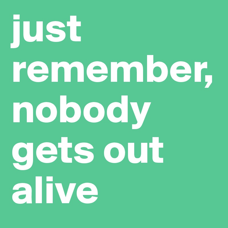 just remember, nobody gets out alive