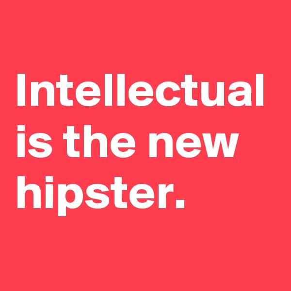 
Intellectual is the new hipster. 