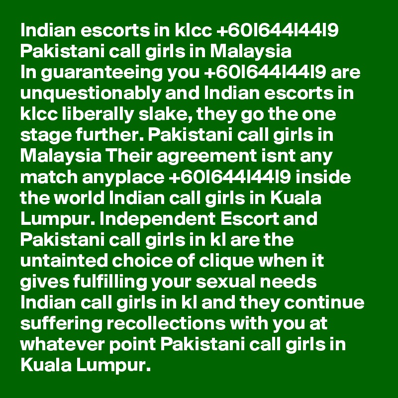 Indian escorts in klcc +60l644l44l9 Pakistani call girls in Malaysia
In guaranteeing you +60l644l44l9 are unquestionably and Indian escorts in klcc liberally slake, they go the one stage further. Pakistani call girls in Malaysia Their agreement isnt any match anyplace +60l644l44l9 inside the world Indian call girls in Kuala Lumpur. Independent Escort and Pakistani call girls in kl are the untainted choice of clique when it gives fulfilling your sexual needs Indian call girls in kl and they continue suffering recollections with you at whatever point Pakistani call girls in Kuala Lumpur.