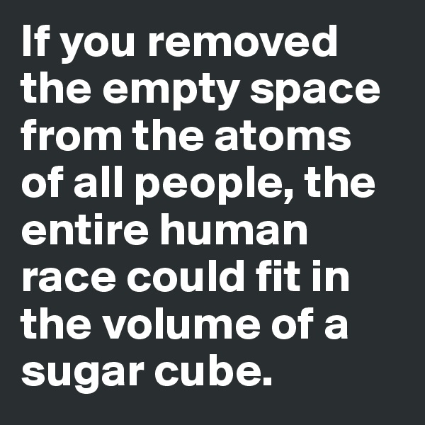 If you removed the empty space from the atoms of all people, the entire human race could fit in the volume of a sugar cube. 